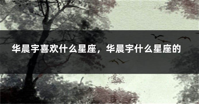 华晨宇喜欢什么星座，华晨宇什么星座的
