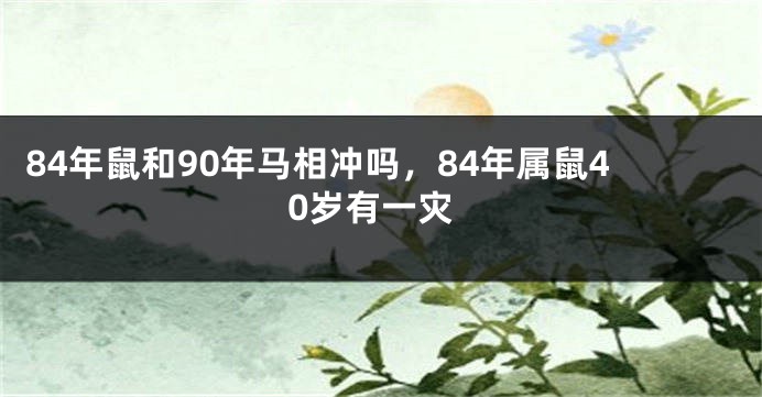 84年鼠和90年马相冲吗，84年属鼠40岁有一灾