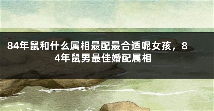 84年鼠和什么属相最配最合适呢女孩，84年鼠男最佳婚配属相