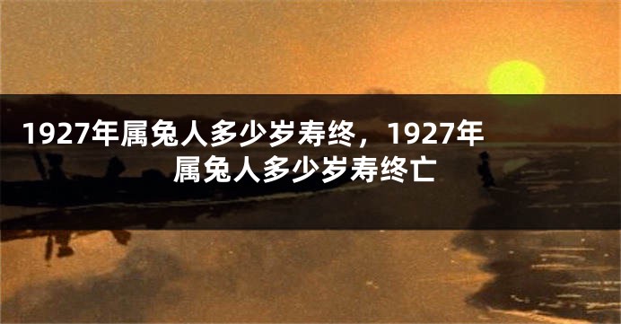 1927年属兔人多少岁寿终，1927年属兔人多少岁寿终亡