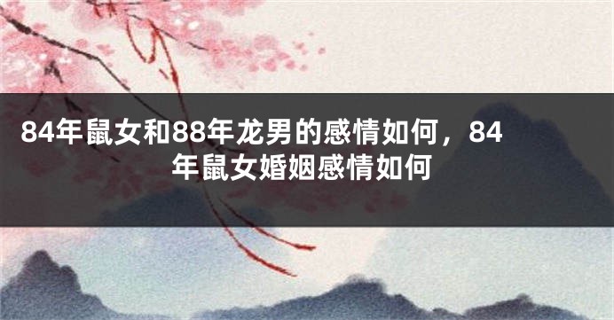 84年鼠女和88年龙男的感情如何，84年鼠女婚姻感情如何