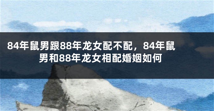 84年鼠男跟88年龙女配不配，84年鼠男和88年龙女相配婚姻如何