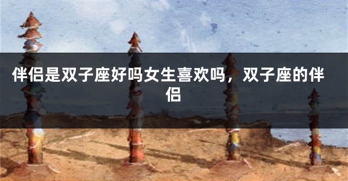 伴侣是双子座好吗女生喜欢吗，双子座的伴侣