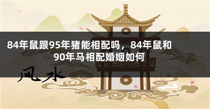 84年鼠跟95年猪能相配吗，84年鼠和90年马相配婚姻如何