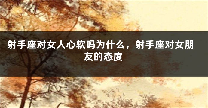 射手座对女人心软吗为什么，射手座对女朋友的态度