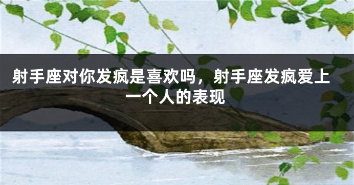 射手座对你发疯是喜欢吗，射手座发疯爱上一个人的表现