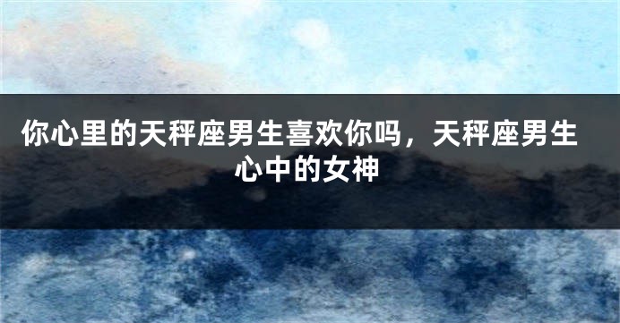 你心里的天秤座男生喜欢你吗，天秤座男生心中的女神