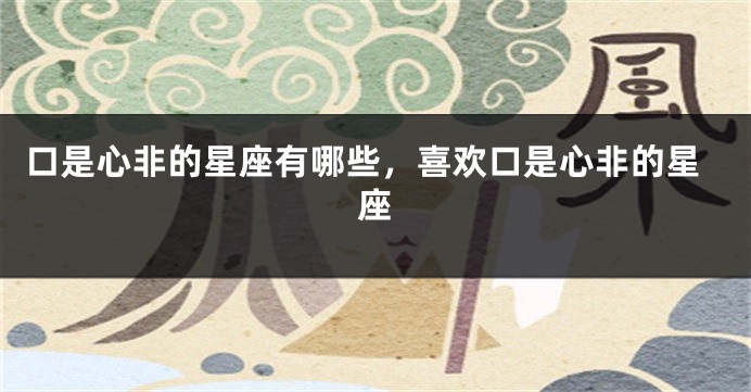 口是心非的星座有哪些，喜欢口是心非的星座