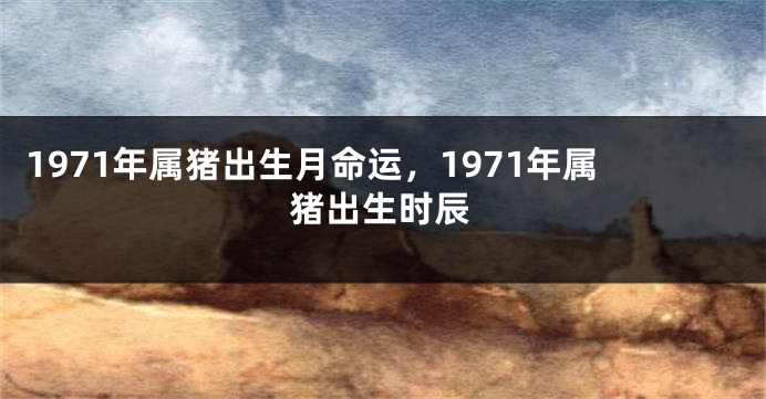 1971年属猪出生月命运，1971年属猪出生时辰
