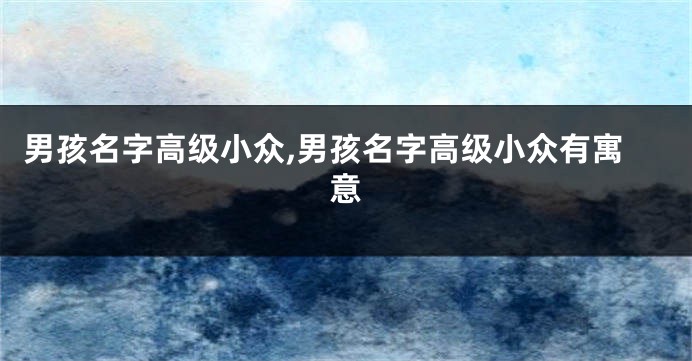 男孩名字高级小众,男孩名字高级小众有寓意