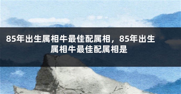 85年出生属相牛最佳配属相，85年出生属相牛最佳配属相是