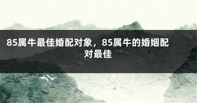 85属牛最佳婚配对象，85属牛的婚姻配对最佳