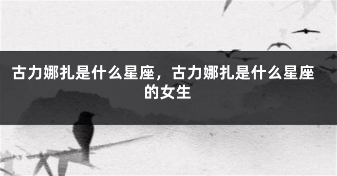古力娜扎是什么星座，古力娜扎是什么星座的女生