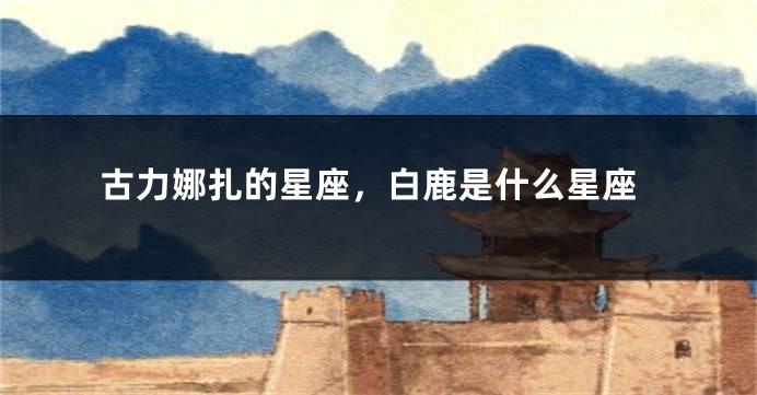 古力娜扎的星座，白鹿是什么星座