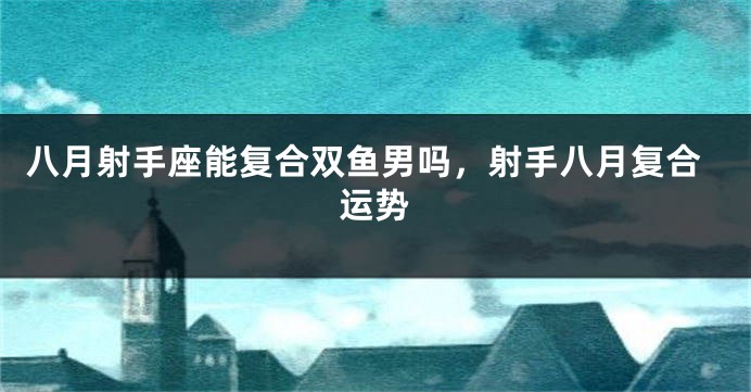 八月射手座能复合双鱼男吗，射手八月复合运势
