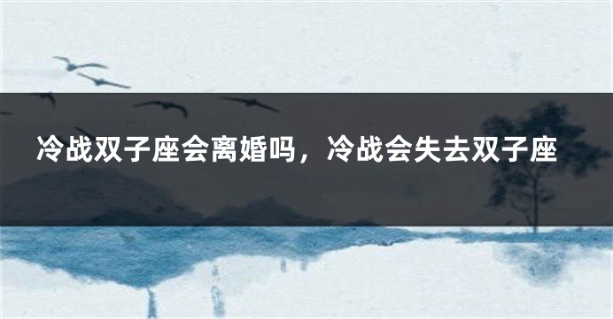冷战双子座会离婚吗，冷战会失去双子座