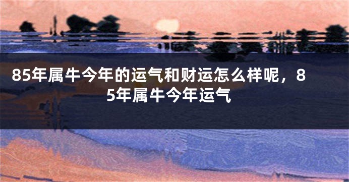 85年属牛今年的运气和财运怎么样呢，85年属牛今年运气