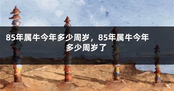 85年属牛今年多少周岁，85年属牛今年多少周岁了