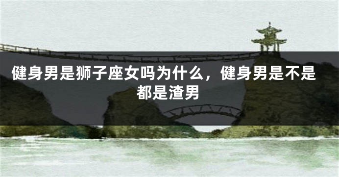 健身男是狮子座女吗为什么，健身男是不是都是渣男