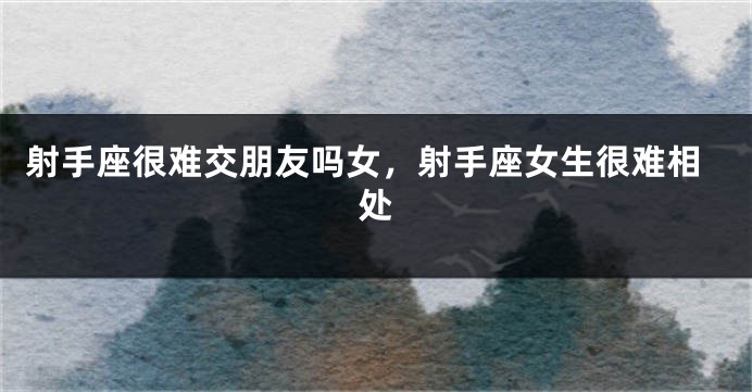 射手座很难交朋友吗女，射手座女生很难相处