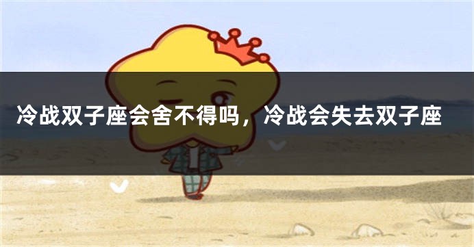 冷战双子座会舍不得吗，冷战会失去双子座