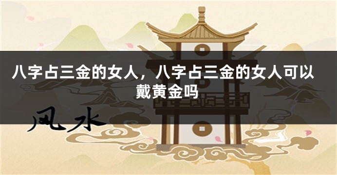 八字占三金的女人，八字占三金的女人可以戴黄金吗