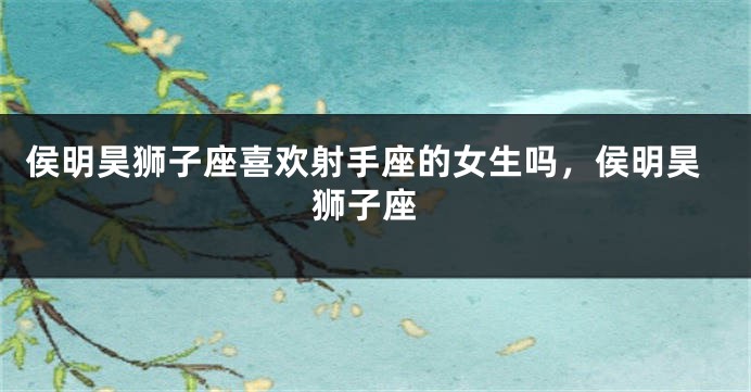 侯明昊狮子座喜欢射手座的女生吗，侯明昊 狮子座