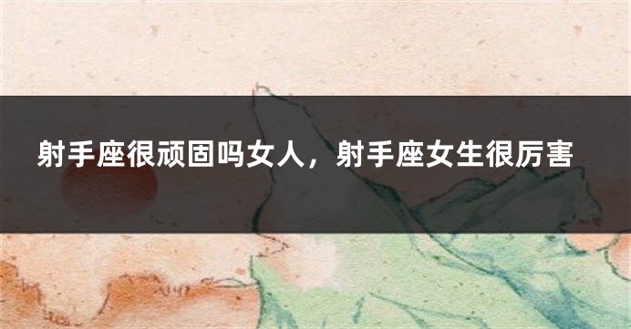 射手座很顽固吗女人，射手座女生很厉害