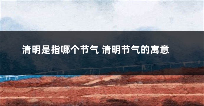 清明是指哪个节气 清明节气的寓意