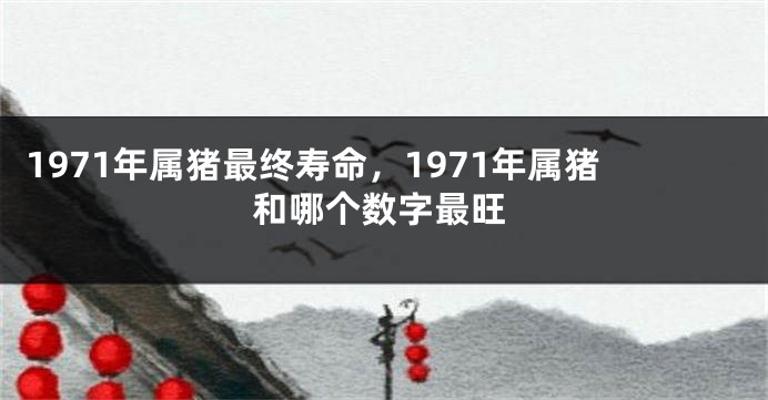 1971年属猪最终寿命，1971年属猪和哪个数字最旺